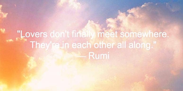 Lovers don't finally meet somewhere. They're in each other all along. Rumi