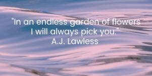  In an endless garden of flowers I will always pick you. A.J. Lawless