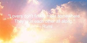 Lovers don't finally meet somewhere. They're in each other all along. Rumi