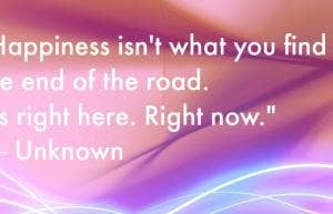 Happiness isn't what you find at the end of the road. It's right here. Right now.