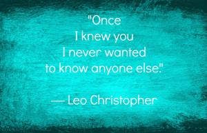 Once I knew you I never wanted to know anyone else. Leo Christopher